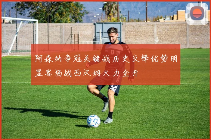 阿森纳争冠关键战历史交锋优势明显客场战西汉姆火力全开