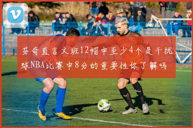 芬奇直言文班12帽中至少4个是干扰球NBA比赛中8分的重要性你了解吗