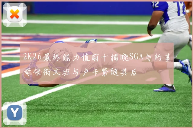2K26最终能力值前十揭晓SGA与约基奇领衔文班与卢卡紧随其后