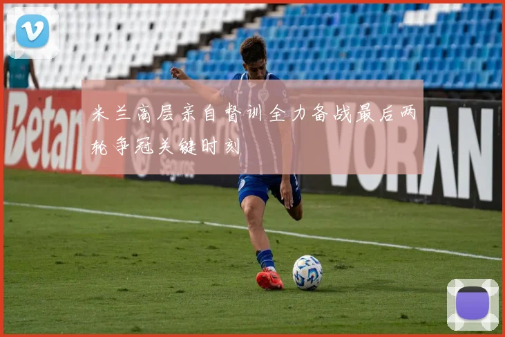 米兰高层亲自督训全力备战最后两轮争冠关键时刻