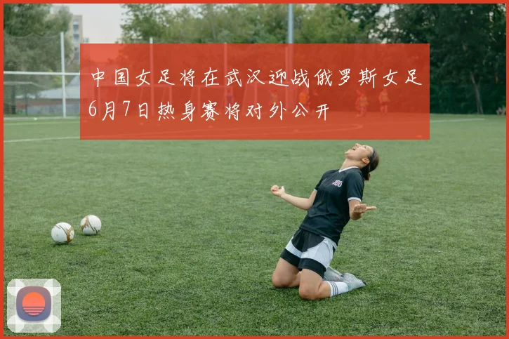 中国女足将在武汉迎战俄罗斯女足6月7日热身赛将对外公开